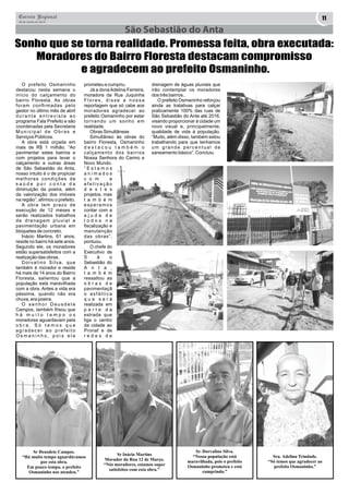 Correio Regional 11 
20 de Junho de 2014 
São Sebastião do Anta 
Sonho que se torna realidade. Promessa feita, obra executada: 
Moradores do Bairro Floresta destacam compromisso 
e agradecem ao prefeito Osmaninho. 
O prefeito Osmaninho 
destacou nesta semana o 
início do calçamento do 
bairro Floresta. As obras 
foram confirmadas pelo 
gestor no último mês de abril 
d u r a n t e e n t r e v i s t a a o 
programa Fala Prefeito e são 
coordenadas pela Secretaria 
M u n i c i p a l d e O b r a s e 
Serviços Públicos. 
A obra está orçada em 
mais de R$ 1 milhão. “Ao 
pavimentar estes bairros e 
com projetos para levar o 
calçamento a outras áreas 
de São Sebastião do Anta, 
nosso intuito é o de propiciar 
melhores condições de 
s a ú d e p o r c o n t a d a 
diminuição da poeira, além 
da valorização dos imóveis 
na região”, afirmou o prefeito. 
A obra tem prazo de 
execução de 12 meses e 
serão realizados trabalhos 
d e d r e n a g e m p l u v i a l e 
pavimentação urbana em 
bloquetes de concreto. 
Inácio Martins, 61 anos, 
reside no bairro há sete anos. 
Segundo ele, os moradores 
estão supersatisfeitos com a 
realização das obras. 
D o r v a l i n o S i l v a , q u e 
também é morador e reside 
há mais de 14 anos do Bairro 
Floresta, salientou que a 
população está maravilhada 
com a obra. Antes a vida era 
péssima, quando não era 
chuva, era poeira. 
O s e n h o r D e u s d e t e 
Campos, também frisou que 
h á m u i t o t e m p o o s 
moradores aguardavam pela 
o b r a . S ó t e m o s q u e 
a g r a d e c e r a o p r e f e i t o 
O s m a n i n h o , p o i s e l e 
prometeu e cumpriu. 
Já a dona Adelina Ferreira, 
moradora da Rua Juquinha 
F l o r e s , d i s s e a n o s s a 
reportagem que só cabe aos 
moradores agradecer ao 
prefeito Osmaninho por estar 
tornando um sonho em 
realidade. 
Obras Simultâneas 
Simultâneo às obras do 
bairro Floresta, Osmaninho 
d e s t a c o u t a m b é m o 
calçamento dos bairros 
Nossa Senhora do Carmo e 
Novo Mundo. 
“ E s t a m o s 
a n i m a d o s 
c o m a 
e f e t i v a ç ã o 
d e s t e s 
projetos, mas 
t a m b é m 
e s p e r a m o s 
contar com a 
a j u d a d e 
t o d o s n a 
fiscalização e 
manutenção 
das obras”, 
pontuou. 
O chefe do 
Executivo de 
S ã o 
Sebastião do 
A n t a , 
t a m b é m 
ressaltou as 
o b r a s d e 
pavimentaçã 
o a s f á l t i c a 
q u e s e r á 
realizada em 
p a r t e d a 
estrada que 
liga o centro 
da cidade ao 
Pronaf e de 
r e d e s d e 
Sr Deusdete Campos. 
“Há muito tempo aguardávamos 
por esta obra. 
Em pouco tempo, o prefeito 
Osmaninho nos atendeu.” 
Sr Inácio Martins 
Morador da Rua 12 de Março. 
“Nós moradores, estamos super 
satisfeitos com esta obra.” 
Sr. Dorvalino Silva. 
“Nossa população está 
maravilhada, pois o prefeito 
Osmaninho prometeu e está 
cumprindo.” 
Sra. Adelina Trindade. 
“Só temos que agradecer ao 
prefeito Osmaninho.” 
drenagem de águas pluviais que 
irão contemplar os moradores 
dos três bairros.. 
O prefeito Osmaninho reforçou 
ainda as tratativas para calçar 
praticamente 100% das ruas de 
São Sebastião do Anta até 2016, 
visando proporcionar à cidade um 
novo visual e, principalmente, 
qualidade de vida à população. 
“Muito, além disso, também estou 
trabalhando para que tenhamos 
u m g r a n d e p e r c e n t u a l d e 
saneamento básico”. Concluiu. 
 
