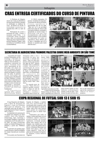 04 Correio Regional 
20 de Junho de 2014 
Inhapim 
CRAS ENTREGA CERTIFICADOS DO CURSO DE PINTURA 
A Prefeitura de Inhapim, 
através do Centro de Referência 
de Ação Social (CRAS), entregou 
os certificados as mulheres do 
curso de Pintura em Tecido. A 
s o l e n i d a d e a c o n t e c e u n a 
segunda-feira (09) na sede do 
Cras. 
Participaram do evento a 
professora do curso Creuza, a 
assistente social Érika, e os 
certificados foram entregues 
pelas mãos da primeira-dama 
Janete que esteve representando o 
prefeito Hamilton Chagas e pela 
secretária de Assistêbncia Social 
Luciana Barbosa. 
O CRAS contemplou 30 
pessoas moradoras do município. 
A instrutora de oficina de Pintura, 
C r e u z a , a g r a d e c e u a 
oportunidade que lhe foi dada. 
“Mais um vez é um privilégio 
poder fazer parte da vida de cada 
uma destas mulheres, ensinando e 
aprendendo ao mesmo tempo. A 
d e d i c a ç ã o c o m q u e e l a s 
desempenharam cada desafio 
proposto durante o curso resultou 
n a s u p e r a ç ã o d e t o d a s a s 
expectativas. Posso afirmar que 
os laços e afinidades que ali se 
formam se estendem para muito 
além do curso”. 
SECRETARIA DE AGRICULTURA PROMOVE PALESTRA SOBRE MEIO AMBIENTE EM SÃO TOMÉ 
A presidente do Comitê 
da Bacia Hidrográfica do Rio 
Caratinga e Secretária de 
Agricultura de Inhapim, 
Nádia de Oliveira Rocha, e o 
engenheiro agrônomo da 
Emater, Fernando César 
Ayres, participaram de um 
bate-papo com alunos da 
Escola Estadual Ricardo 
Neiva, de São Tomé de Minas, 
distrito de Inhapim, no último 
dia 9 de junho. As palestras 
f o r a m r e a l i z a d a s e m 
comemoração ao Dia Mundial 
do Meio Ambiente e tiveram 
como temas A importância da 
preservação de matas nativas 
e A água e como conversar sua 
quantidade e qualidade. 
Participaram do encontro os 
a l u n o s d o E n s i n o 
Fundamental. 
O e n g e n h e i r o 
agrônomo abriu a palestra 
a p r e s e n t a n d o d a d o s 
alarmantes sobre o uso e 
q u a l i d a d e d a á g u a , q u e 
chamaram a atenção dos 
alunos. “Duas em cada cinco 
pessoas correm o risco de ficar 
sem água até 2025”, afirmou 
Fernando. Entre os problemas 
c i t a d o s , d e s t a c o u - s e a 
contaminação de cursos 
d’água e a falta de tratamento 
de esgoto. A importância da 
mata ciliar e da disseminação 
d o c o n c e i t o d e 
sustentabilidade também 
foram debatidos. “Precisamos 
nos preocupar com o futuro, 
porque é lá que passaremos o 
resto de nossas vidas”, disse 
Ayres. 
Na segunda parte do 
encontro, Nádia Oliveira 
explicou questões técnicas, 
como as etapas do ciclo da 
á g u a , s u a s f u n ç õ e s e 
utilidades, e ressaltou a 
importância desse recurso em 
d i v e r s o s 
setores. Nádia 
t a m b é m 
d e s t a c o u a 
importância da 
conscientizaçã 
o e preservação 
dos recursos 
h í d r i c o s , 
v i s a n d o à 
m e l h o r i a d a 
q u a l i d a d e e 
quantidade da 
água. “É muito 
importante que 
a gente preste 
a t e n ç ã o n a 
q u e s t ã o d a 
á g u a p a r a o 
nosso futuro”, 
r e s s a l t o u a 
Secretária de 
Agricultura e presidente do CBH. 
A supervisora da instituição, 
Hélida Cristina de Oliveira, falou 
sobre a importância de colocar em 
pauta assuntos ligados ao meio 
ambiente, principalmente 
quando se trata da água. “Esse 
assunto faz parte do nosso dia a 
dia e se não começarmos a 
agir de fato, sentiremos os 
r e fl e x o s n o f u t u r o ” , 
ponderou. 
COPA REGIONAL DE FUTSAL SUB 13 E SUB 15 
A Liga Desportiva de Inhapim, 
com o apoio da Secretaria de 
Esportes e Lazer da Prefeitura 
M u n i c i p a l d e I n h a p i m , e s t a 
realizando neste mês de junho a 1ª 
Copa Regional de Futsal, Categoria 
Sub 13 e Sub 15. 
A competição tem a presença de 
10 equipes por categoria, de várias 
cidades, entre elas Inhapim, 
Ubaporanga, Iapu, Caratinga e 
Governador Valadares. O período da 
competição é de 02 de junho até 11 
de julho. Os jogos acontecerão 
sempre no Ginásio Poliesportivo de 
Inhapim, a partir das 19h00min 
horas. 
A expectativa de grandes jogos 
é muito boa pois o futsal em Inhapim 
foi sempre marcado por excelentes 
jogos. 
E de acordo com Secretario de 
Esportes de Inhapim, é também 
u m a b o a o p o r t u n i d a d e d e 
socialização entre os garotos, além 
de cobrir uma laguna no esporte da 
região, onde existe uma carência 
muito grande em competições 
esportivas para os atletas mais 
novos. 
“Esperamos que todas as 
equipes venham participar com um 
verdadeiro espírito esportivo, 
p r o p o r c i o n a n d o u m g r a n d e 
espetáculo, revelando grandes 
atletas para esporte não só de 
Inhapim, mas também para toda 
região. E como não poderia deixar 
de ser, a Prefeitura Municipal está 
dando total apoio a mais este 
evento esportivo”. Estas são as 
palavras do Secretario de Esportes 
de Inhapim, Carlos Roberto 
Viggiano. 
 