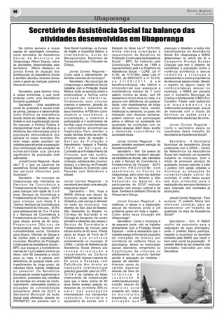 08 Correio Regional 
20 de Junho de 2014 
Ubaporanga 
Secretário de Assistência Social faz balanço das 
atividades desenvolvidas em Ubaporanga 
Na última semana a nossa 
equipe de reportagem conversou 
como secretário de Assistência 
S o c i a l d o M u n i c í p i o d e 
Ubaporanga, Nilson Soares, sobre 
as atividades desenvolvidas pela 
secretaria. Nilson destacou os 
pontos fortes de atuação dos 
profissionais da Assistência Social 
e também abordou diversos temas 
como o apoio as crianças, jovens e 
idosos do município. 
Secretário, para darmos início 
a nossa entrevista, o que você 
entende como uma Assistência 
Social de qualidade? 
Secretário - Uma assistência 
social de qualidade é aquela onde 
se pensa, planeja e é desenvolvida 
como Política de Assistência 
Social, direito do cidadão, dever do 
Estado e com a participação social. 
Ao executar a Política Pública é 
imprescindível focar na eficácia e 
eficiência das intervenções junto à 
população demandatária dos 
serviços no nosso município. Por 
tanto essas ações precisam ser 
voltadas para alcançar a superação 
e/ou minimização das situações de 
vulnerabilidade que parcela 
significativa da população está 
submetida. 
Jornal Correio Regional - Quais 
são? E o que os usuários da 
assistência Social podem esperar 
dos serviços oferecidos pelo 
município? 
Secretário - No município de 
Ubaporanga são ofertados os 
S e r v i ç o s d e C o n v i v ê n c i a e 
Fortalecimento de Vínculos – SCFV 
para crianças com idade de 0 a 6 
anos; Serviços de Convivência e 
Fortalecimento de Vínculos – SCFV 
para crianças com idade 6 a 
15anos; Serviços de Convivência e 
Fortalecimento de Vínculos – SCFV 
para adolescentes de 15 a 17 anos 
e o Serviços de Convivência e 
Fortalecimento de Vínculos – SCFV 
para idosos acima de 60 anos. 
P r o p o r c i o n a O fi c i n a s d e 
Artesanatos para famílias em 
vulnerabilidade social; Ginástica 
para Idosos; Oficinas de Dança e 
de Zumba para a população do 
município. Benefício de Prestação 
Continuada da Assistência Social – 
BPC, que assegura a transferência 
mensal de 1 (um) salário mínimo ao 
idoso, com 65 (sessenta e cinco) 
anos ou mais, e à pessoa com 
deficiência, de qualquer idade, com 
impedimentos de longo prazo, de 
natureza física, mental, intelectual 
ou sensorial. Os Benefícios 
Eventuais de caráter suplementar e 
provisório, prestados aos cidadãos 
e às famílias em virtude de morte, 
nascimento, calamidade pública e 
situações de vulnerabilidade 
temporária. Além do SCFV a 
Secretaria Municipal de Ação 
Social está ofertando através do 
PRONATEC em parceria com o 
Sest Senat Caratinga, os Cursos 
de Inglês e Espanhol Básico e 
I n t e r m e d i á r i o , C u r s o d e 
Recepcionista, Motorista de 
Transporte Escolar, Cobrador de 
Ônibus. 
Jornal Correio Regional - 
Como está o atendimento as 
famílias carentes do município? 
Secretário - No município de 
Ubaporanga a assistência Social 
trabalha com a Proteção Social 
Básica, onde os serviços visam a 
potencializar a família como 
u n i d a d e d e r e f e r ê n c i a , 
fortalecendo seus vínculos 
internos e externos, através do 
protagonismo e autonomia de 
seus membros. A PSB tem como 
o b j e t i v o a c o n v i v ê n c i a , a 
socialização, o incentivo à 
participação e o acolhimento de 
famílias cujos vínculos familiares 
e comunitários encontram-se 
fragilizados. Para atender a 
essas famílias Divide-se em três 
principais eixos de atuação: o 
S e r v i ç o d e P r o t e ç ã o e 
Atendimento Integral à Família 
( P a i f ) ; o s S e r v i ç o s d e 
Convivência e Fortalecimento de 
Vínculos, que são quatro, 
organizados por faixa etária 
(crianças, adolescentes, jovens e 
idosos), e o Serviço de Proteção 
Social Básica no Domicílio para 
Pessoas com Deficiência e 
Idosas. 
Jornal Correio Regional - A 
secretaria tem dado uma atenção 
especial ao idoso? 
Secretário - Sim. Hoje a 
SMAS oferece aos idosos do 
município aulas semanais de 
Ginástica, este serviço é ofertado 
na sede do município, nos 
distritos de São José do Batatal, 
São Sebastião do Batatal, no 
Córrego do Barracão e no 
Córrego do Aeroporto. No centro 
também é oferecido aos idosos o 
S e r v i ç o d e C o n v i v ê n c i a e 
Fortalecimento de Vínculo para 
idosos acima de 60 anos. Presta 
apoio ao Grupo de Forró da 3ª 
I d a d e , q u e a c o n t e c e 
semanalmente no município. O 
CRAS – Centro de Referência da 
Assistência Social oferece aos 
i d o s o s o r i e n t a ç ã o e 
r e q u e r i m e n t o d a C a r t e i r a 
SINDPASSE (Idosos maiores de 
6 5 a n o s e P e s s o a s c o m 
D e fi c i ê n c i a t ê m d i r e i t o a o 
t r a n s p o r t e i n t e r m u n i c i p a l 
gratuito) garantido pela Lei nº21. 
121/14 e da Carteira do Idoso 
(instrumento de comprovação 
para que o idoso acima de 60 
anos tenha acesso gratuito ou 
desconto de, no mínimo, 50% no 
v a l o r d a s p a s s a g e n s 
interestaduais nos transportes 
r o d o v i á r i o , f e r r o v i á r i o e 
aquaviário) de acordo com o 
Estatuto do Idoso Lei nº 10.741/03. 
A i n d a o f e r e c e o r i e n t a ç ã o e 
requerimento do Benefício de 
Prestação Continuada da Assistência 
Social – BPC, foi instituído pela 
Constituição Federal de 1988 e 
regulamentado pela Lei Orgânica da 
Assistência Social – LOAS, Lei nº 
8.742, de 7/12/1993; pelas Leis nº 
12.435, de 06/07/2011 e nº 12.470, 
d e 3 1 / 0 8 / 2 0 1 1 , é u m 
benefício individual, não vitalício e 
intransferível, que assegura a 
transferência mensal de 1 (um) 
salário mínimo ao idoso, com 65 
(sessenta e cinco) anos ou mais, e à 
pessoa com deficiência, de qualquer 
idade, com impedimentos de longo 
prazo, de natureza física, mental, 
intelectual ou sensorial, os quais, em 
interação com diversas barreiras, 
podem obstruir sua participação 
plena e efetiva na sociedade em 
igualdade de condições com as 
demais pessoas. Além disso, acolhe 
a d e m a n d a e s p o n t â n e a d a 
sociedade idosa. 
Jornal Correio Regional - Os 
jovens também recebem atenção da 
Assistência Social? 
Secretário - Sim. Os jovens do 
município também recebem atenção 
da Assistência Social, são ofertados 
a eles o Serviço de Convivência e 
Fortalecimento de Vínculos - SCFV 
( e x t i n t o P R O J O V E M ) c o m 
a t e n d i m e n t o n o C e n t r o d e 
Ubaporanga, bem como nos distritos 
de São José do Batatal e São 
S e b a s t i ã o d o B a t a t a l . O s 
participantes do SCVF realizam 
passeios com escopo cultural e de 
lazer. Também é ofertado Oficinas de 
Artesanato e Dança. 
Jornal Correio Regional - A 
violência, o abuso e a exploração 
sexual de menores ainda é um 
problema grave em toda a região... 
Como anda essa situação em 
Ubaporanga? 
Secretário - Como o município é 
de pequeno porte, não se trabalha 
diretamente com a Proteção Social 
Especial – onde é necessário que o 
cidadão esteja enfrentando situações 
d e v i o l a ç õ e s d e d i r e i t o s p o r 
ocorrência de violência física ou 
psicológica, abuso ou exploração 
sexual; abandono, rompimento ou 
f r a g i l i z a ç ã o d e v í n c u l o s o u 
afastamento do convívio familiar 
devido à aplicação de medidas – 
apesar de atender 
diversos casos de 
c a r á t e r e s p e c i a l 
através da Vara da 
I n f â n c i a e 
J u v e n t u d e . A 
violência/abuso/expl 
oração sexual de 
m e n o r e s e s t á 
presente em todos 
o s m u n i c í p i o s 
brasileiros, é uma 
s i t u a ç ã o q u e 
preocupa e desafiam a todos nós 
trabalhadores da Assistência 
Social. Em Ubaporanga a SMAS 
desenvolveu no ultimo dia 30 a 
C a m p a n h a P r o t e j a N o s s a s 
Crianças que tem o objetivo de 
sensibilizar a população contra a 
violência doméstica e sexual 
c o m e t i d a a c r i a n ç a s e 
adolescentes e sobre a importância 
de denunciar esses crimes. Devido 
o registro de alguns casos de 
v i o l ê n c i a / a b u s o s e x u a l n o 
município, a SMAS em parceria 
com o Conselho Municipal da 
Criança e Adolescente (CMDCA) e 
Conselho Tutelar está realizando 
u m m a p e a m e n t o d a 
violência/abuso/exploração sexual 
de menores com o intuito de 
d e l i n e a r a s a ç õ e s p a r a o 
enfrentamento desse tipo de crime. 
Jornal Correio Regional - 
Como o secretário avalia os 
resultados deste trabalho da 
Secretaria de Assistência Social? 
Secretário - A Secretaria 
Municipal de Assistência Social 
juntamente com o CRAS – Centro 
de Referência da Assistência 
Social tem realizado um excelente 
trabalho no município. Com o 
intuito de promover serviços de 
qualidade, buscam atender a todo 
o público com ações voltadas a 
m i n i m i z a r a s s i t u a ç õ e s d e 
v u l n e r a b i l i d a d e s o c i a l d o 
município. A união dessa equipe 
t e m s i d o p r i m o r d i a l p a r a a 
realização dos serviços ofertados e 
para obtenção dos resultados já 
alcançados. 
Jornal Correio Regional - Para 
encerrar. O prefeito Maná tem 
o fe re ci d o co n d i çã o p a ra se 
desenvolver um trabalho de 
qualidade na área da Assistência 
Social? 
Secretário - Sim. A SMAS 
usufrui de autonomia para a 
realização de suas atividades, 
onde o prefeito Maná participa, 
respeita e reconhece as decisões 
tomadas pela SMAS que visam o 
bem estar social da população. O 
prefeito Maná se faz presente nas 
atividades realizadas por esta 
Secretaria. 
 