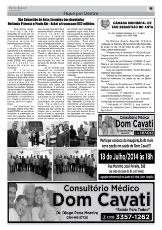 Correio Regional 09 
20 de Junho de 2014 
Fique por Dentro 
Nos últimos meses, 
o m u n i c í p i o d e S ã o 
Sebastião do Anta tem se 
tornado destaque na região 
pelo desenvolvimento em 
d i v e r s o s s e t o r e s d a 
administração municipal. 
P a r a a l é m d o 
t r a b a l h o d o p r e f e i t o 
Osmaninho e do esforço de 
seus colaboradores, os 
d e p u t a d o s N e i l a n d o 
Pimenta (PP) e Paulo Abi - 
Ackel (PSDB) tem grande 
p a r t i c i p a ç ã o n o 
d e s e n v o l v i m e n t o d o 
município. 
O p r e f e i t o 
O s m a n i n h o C u s t ó d i o , 
afirmou que os deputados 
Neilando e Paulo Abi - Ackel 
cumpriram com o papel de 
r e p r e s e n t a n t e s d o 
município na Assembléia de 
Minas e na Câmara Federal. 
“As emendas e os trabalhos 
dos dois deputados estão 
beneficiando o município e 
permitindo investimentos 
em diversos setores da 
n o s s a a d m i n i s t r a ç ã o ” . 
Disse 
A s e m e n d a s d o 
deputado federal Paulo Abi- 
Ackel (PSDB) vai permitir ao 
município a construção de 
uma nova escola para a 
educação infantil e de uma 
nova escola para além da já 
existente Mauro Jacinto de 
F r e i t a s n a s e d e d o 
m u n i c í p i o . A s e d e d o 
município também ganhará 
mais uma creche para além 
da já conseguida através do 
programa Travessia; uma 
nova escola será construída 
na zona rural na sede do 
Pronaf, e, além disso, uma 
verba de R$100, 000.00 
s e r á i n v e s t i d a n a 
estruturação da rede de 
serviços de atenção básica 
da saúde. 
Já as verbas que 
chegaram ao município 
através de recursos e 
emendas do deputado 
estadual Neilando Pimenta 
(PP) têm ajudado o prefeito 
Osmaninho a transformar o 
município com obras de 
infra-estrutura. A primeira 
delas foi o calçamento do 
bairro Nossa Senhora do 
Carmo (bairro da Creche) 
que já esta na sua fase final 
e s e r á e n t r e g u e a 
comunidade nos próximos 
d i a s . P a r a a l é m d o 
calçamento do bairro a 
estrada que liga o centro da 
cidade até a entrada do 
bairro Floresta receberá 
pavimentação asfáltica e a 
ponte de acesso ao bairro 
da Creche será alargada e 
receberá vigas mais fortes 
para suportar as cargas dos 
caminhões de produtores 
que precisam escoar suas 
produções. Para além 
destas obras, o deputado 
Neilando Pimenta também 
c o n t r i b u i u c o m o u t r a s 
e m e n d a s e c o m s u a 
participação na liberação de 
recursos para as obras em 
outros bairros que já tiveram 
suas obras de construção da 
rede pluvial e calçamento 
iniciado. Para além destas 
obras do bairro Bom Pastor, 
diversas ruas na vila Belmiro 
e do Bairro Bela Vista serão 
calçadas. 
O valor das emendas 
destinadas ao município 
pelos deputados Neilando 
Pimenta e Paulo Abi - Ackel 
somadas ultrapassam a 
casa dos R$ 2 milhões. 
O p r e f e i t o 
O s m a n i n h o e s e u s 
colaboradores têm lutado 
incansavelmente para que 
São Sebastião do Anta se 
transforme principalmente 
com as obras estruturantes 
para que toda a população 
do município viva em forma 
de igualdade em todos os 
bairros do município. 
CÂMARA MUNICIPAL DE 
SÃO SEBASTIÃO DO ANTA 
Av. José Antônio Santana, 433 - Centro 
Telefax (33) 3315 7050 
Na Décima Quarta Reunião Ordinária 
realizada na Câmara Municipal de São Sebastião 
do Anta, no dia 19 de maio de 2014, as 19:00 
horas, foram distribuídos: 
* Projetos de Lei Ordinária nº 035/2014, que “ 
Dispõe sobre as Diretrizes Orçamentárias para o 
exercício de 2015; 
* Projeto de Lei Ordinária nº 034/2014, que “ 
Altera a Lei Complementar nº 025/2014 e cria o 
cargo de Consultor Jurídico” . 
Logo em seguida também foram discutidos, 
votados e aprovados: 
* Pedido de Providências nº 068/2014, que “ 
Trata de melhorias na coleta de lixo no Bairro 
Floresta”; 
* Pedido de Providências nº 069/2014, que “ 
Dispõe sobre criação de duas escolinhas de 
futebol no município”; 
* Indicação nº 028/2014, que solicita“ 
Calçamento do Bairro Floresta”; 
* Indicação nº029/2014, que solicita “ 
Construção de cobertura na arquibancada; 
* Indicação nº 030/2014, que solicita “ 
Compra de máquinas para o Departamento de 
Agricultura”. 
São Sebastião do Anta: Emendas dos deputados 
Neilando Pimenta e Paulo Abi - Ackel ultrapassam R$2 milhões 
 