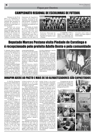 10 Correio Regional 
Fique por Dentro 
20 de Junho de 2014 
CAMPEONATO REGIONAL DE ESCOLINHAS DE FUTEBOL 
Iniciou-se no dia 05 de 
abril o 6º Campeonato de 
E s c o l i n h a s d e F u t e b o l , 
realizado pela Secretaria de 
Esportes de Tarumirim, a 
previsão do termino é para o o 
inicio de agosto. 
E q u i p e s d e v á r i a s 
cidades estão participando 
desta competição que já virou 
tradição na região, entre elas 
Escolinha do Cruzeiro de 
G o v e r n a d o r Va l a d a r e s , 
Coopevale de Governador 
Valadares, Escolinha Criança 
Esperança de Engenheiro 
C a l d a s , E s c o l i n h a d e 
Tarumirim, Escolinha de São 
João do Oriente, Escolinha de 
I t a n h o m i e t a m b é m a 
Escolinha d de Futebol do UAI 
de Inhapim. 
A Escolinha de Futebol 
do UAI, comandada pelo 
Professor Naninho, esta 
p a r t i c i p a n d o c o m d u a s 
categorias, Sub 13 e Sub 15, 
representando muito bem a 
cidade de Inhapim e está 
contando com total apoio da 
Prefeitura Municipal de 
I n h a p i m , a t r a v é s d a 
Secretaria de Esportes, Lazer 
e Turismo. 
A competição é forte, a 
disputa é árdua, mas o que se 
observa é a dedicação dos 
atletas, onde está havendo uma 
interação entre todas as 
equipes, com muito respeito e 
muita lealdade. 
Deputado Marcos Pestana visita Piedade de Caratinga e 
é recepcionado pelo prefeito Adolfo Bento e pela comunidade 
O deputado Marcus Pestana, 
recepcionados deputado 
de obras ultrapassam a casa de 
visitou na última quarta-feira o 
Na reunião, foram apresentadas 
R$ 4 milhões de reais. 
município de Piedade de 
v á r i a s o b r a s q u e f o r a m 
Em seu discurso, o Deputado 
C a r a t i n g a . O e n c o n t r o 
concluídas no município de 
Marcus Pestana, disse que 
aconteceu na casa do Prefeito 
Piedade de Caratinga através da 
estava presente no município, 
Adolfo Bento e contou com 
ajuda do Deputado; em seguida 
pois tem procurado estar sempre 
cerca de 150 pessoas, entre elas, 
foi dada a palavra para o 
presente nos municípios que 
vários vereadores, secretários e 
Prefeito de Adolfo Bento que 
compõem a sua base eleitoral. 
a u t o r i d a d e s p o l í t i c a s d o 
agradeceu a Marcus Pestana 
Agradeceu as palavras do 
município e da região. 
pela visita. 
p r e f e i t o A d o l f o B e n t o e 
O Anfitrião, prefeito de Piedade 
Em seu discurso, Adolfo 
salientou que as emendas 
de Caratinga, Adolfo Bento, 
destacou as obras que tiveram a 
destinadas ao município fazem 
compôs a mesa, juntamente 
participação do deputado e 
parte do trabalho dele e de todos 
com o deputado federal Marcos 
falou sobre a importãncia de 
os parlamentares que levam a 
Pestana e as autoridades 
cada uma delas na vida da 
política com a seriedade que ela 
políticas presentes, além dos 
população. Segundo o prefeito 
cobra e precisa. 
vereadores do município e 
Adolfo, as verbas que chegaram 
lideres locais que foram 
ao município para a realização 
INHAPIM ADERE AO PACTO E MAIS DE 50 ALFABETIZADORES SÃO CAPACITADOS 
O PACTO (Programa 
Nacional para Alfabetização na 
I d a d e C e r t a ) e s t á s e n d o 
d e s e n v o l v i d o p e l a r e d e 
m u n i c i p a l d e e n s i n o e m 
Inhapim e é um compromisso 
f o r m a l a s s u m i d o p e l o s 
governos federal, dos estados e 
municípios de assegurar que 
todas as crianças estejam 
alfabetizadas até os oito anos de 
idade, ao final do 3º ano do 
ensino fundamental. 
Ao aderir ao Pacto, os 
entes governamentais s e 
comprometem a: alfabetizar 
todas as crianças em língua 
portuguesa e em matemática; 
realizar avaliações anuais 
universais, aplicadas pelo INEP 
(Instituto Nacional de Estudos e 
P e s q u i s a s ) j u n t o a o s 
concluintes do 3º ano do ensino 
fundamental. Em Inhapim mais 
de 50 alfabetizadores estão 
participando do projeto e 
r e c e b e n d o c a p a c i t a ç ã o 
necessária. O projeto acontece 
em parceria com o MEC e a 
UFVJM (Universidade Federal 
do Vale do Jequitinhonha e 
Mucuri). Cursos com carga 
h o r á r i a d e 1 6 h o r a s s ã o 
o f e r e c i d o s p o r d u a s 
orientadoras, Letícia Freire e 
J u c e l m a M a r i n h o , a o s 
a l f a b e t i z a d o r e s d a r e d e 
municipal do 1° ao 3° ano, 
incluindo as escolas municipais 
dos distritos e zona rural. 
Para a professora, Joelma 
Dias Ernesto, que leciona na E. 
M João Barbosa Neto no distrito 
do Macadame, o Pacto já 
contribuiu diretamente na 
prática de ensino dentro da sala 
de aula. “Uma das coisas que 
achei de suma importância na 
vida de um professor e foi 
estudado nas capacitações, é o 
uso da sequência didática. No 
programa com apenas um livro 
podemos trabalhar todas as 
disciplinas desenvolvendo o 
que nos foi ensinado e obtendo 
um excelente resultado em sala 
de aula. Hoje minha forma de 
e n s i n a r é m u i t o m a i s 
personalizada, os alunos têm um 
envolvimento maior com o 
educador e o rendimento é 
m e l h o r e c o m r e s u l t a d o s 
bastante positivos”, afirmou a 
professora. 
A professora Eliana Alves 
Dias Moutinho, que leciona há 
mais de 16 anos, faz um 
parâmetro do antes e depois na 
sua escola após o Pacto. “Antes 
o ensino seguia um formato 
padrão e mais fechado. Com o 
Pacto pude rever muita coisa na 
minha forma e nos meus 
métodos de ensinar. Atualmente, 
com o programa, o material é 
melhor e mais elaborado, o 
a c o m p a n h a m e n t o p e l a 
secretaria de educação através 
d a s c o o r d e n a d o r a s , é 
fundamental e agora tudo está 
mais personalizado. E os 
maiores beneficiados, eu não 
c o n s i d e r o q u e s e j a m o s 
professores, são os alunos e as 
famílias. Realizamos oficinas 
com o os pais e temos o 
envolvido da comunidade como 
um todo”, relatou a educadora. 
A Secretaria Municipal de 
Educação acredita e investe 
p e s a d o n e s s a e d u c a ç ã o 
continuada dos professores. A 
orientadora, Jucelma Marinho 
ressalta que desde 2013, quando 
o p r o g r a m a c o m e ç o u a 
funcionar as capacitações foram 
d i v i d i d a s e m d o i s f o c o s : 
inicialmente em Linguagem 
(Português) e esse ano o foco é 
Matemática e a carga horária 
também aumentou. “Além dos 
treinamentos os professores 
r e c e b e m u m a b o l s a 
incentivadora mensal de R$ 
200,00, então isso faz muita 
diferença na vida e no dia-a-dia 
dos educadores” ressaltou a 
Orientadora. 
O programa deu tão certo 
e é considerado um orgulho para 
o município, pois Inhapim foi 
citada na UFVJM com a cidade 
destaque do Pacto 2013. 
 