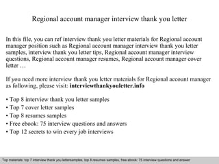 Regional account manager interview thank you letter 
In this file, you can ref interview thank you letter materials for Regional account 
manager position such as Regional account manager interview thank you letter 
samples, interview thank you letter tips, Regional account manager interview 
questions, Regional account manager resumes, Regional account manager cover 
letter … 
If you need more interview thank you letter materials for Regional account manager 
as following, please visit: interviewthankyouletter.info 
• Top 8 interview thank you letter samples 
• Top 7 cover letter samples 
• Top 8 resumes samples 
• Free ebook: 75 interview questions and answers 
• Top 12 secrets to win every job interviews 
Top materials: top 7 interview thank you lettersamples, top 8 resumes samples, free ebook: 75 interview questions and answer 
Interview questions and answers – free download/ pdf and ppt file 
 