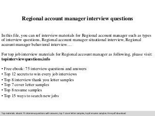 Regional account manager interview questions 
In this file, you can ref interview materials for Regional account manager such as types 
of interview questions, Regional account manager situational interview, Regional 
account manager behavioral interview… 
For top job interview materials for Regional account manager as following, please visit: 
topinterviewquestions.info 
• Free ebook: 75 interview questions and answers 
• Top 12 secrets to win every job interviews 
• Top 8 interview thank you letter samples 
• Top 7 cover letter samples 
• Top 8 resume samples 
• Top 15 ways to search new jobs 
Top materials: ebook: 75 interview questions with answers, top 7 cover letter samples, top 8 resume samples. Free pdf download 
 