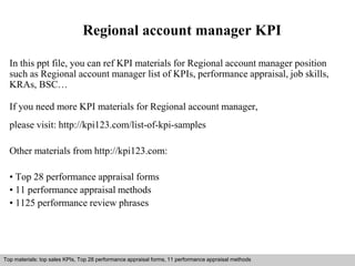 Regional account manager KPI 
In this ppt file, you can ref KPI materials for Regional account manager position 
such as Regional account manager list of KPIs, performance appraisal, job skills, 
KRAs, BSC… 
If you need more KPI materials for Regional account manager, 
please visit: http://kpi123.com/list-of-kpi-samples 
Other materials from http://kpi123.com: 
• Top 28 performance appraisal forms 
• 11 performance appraisal methods 
• 1125 performance review phrases 
Top materials: top sales KPIs, Top 28 performance appraisal forms, 11 performance appraisal methods 
Interview questions and answers – free download/ pdf and ppt file 
 