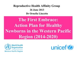 The First Embrace:
Action Plan for Healthy
Newborns in the Western Pacific
Region (2014-2020)
Reproductive Health Affinity Group
26 June 2013
Dr Ornella Lincetto
 