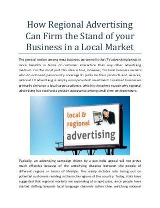 How Regional Advertising
Can Firm the Stand of your
Business in a Local Market
The general notion among most business personnel is that TV advertising brings in
more benefits in terms of customer interaction than any other advertising
medium. For the most part this idea is true, however, for local business owners
who do not need pan-country coverage to publicize their products and services,
national TV advertising is simply an improvident investment. Localized businesses
primarily thrive on a local target audience, which is the prime reason why regional
advertising has received a greater acceptance among small time entrepreneurs.
Typically, an advertising campaign driven by a pan-India appeal will not prove
much effective because of the underlying distance between the people of
different regions in terms of lifestyle. This easily dictates into losing out on
potential customers residing in the niche regions of the country. Today, stats have
suggested that regional markets are expanding at a rapid pace, since people have
started drifting towards local language channels rather than watching national
 