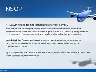 NSOP
• NSOP stands for non-scheduled operator permit ,
‘Non-Scheduled air transport service’ means an air transport service, other than a
scheduled air transport service as defined in para 3.2 (DGCA Circular ), being operated
for carriage of passengers, mail and goods, and includes charter operations
Non-Scheduled Operator’s Permit’ means a permit authorizing an operator to
carry out non-scheduled air transport services subject to conditions as may be
Specified in the permit.
By and large there are 131 NSOP holders in India ,with different fleet and type of aircrafts
Major business depends on charter .
 