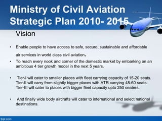 Ministry of Civil Aviation
Strategic Plan 2010- 2015
Vision
• Enable people to have access to safe, secure, sustainable and affordable
air services in world class civil aviation.
• To reach every nook and corner of the domestic market by embarking on an
ambitious 4 tier growth model in the next 5 years.
• Tier-I will cater to smaller places with fleet carrying capacity of 15-20 seats.
Tier-II will carry from slightly bigger places with ATR carrying 48-60 seats.
Tier-III will cater to places with bigger fleet capacity upto 250 seaters.
• And finally wide body aircrafts will cater to international and select national
destinations.
 