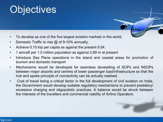Objectives
• To develop as one of the five largest aviation markets in the world.
• Domestic Traffic to rise @ of 9-10% annually.
• Achieve 0.10 trip per capita as against the present 0.04.
• 1 aircraft per 1.5 million population as against 2.89 m at present
• Introduce Sea Plane operations in the island and coastal areas for promotion of
tourism and domestic transport
• Mechanisms would be developed for seamless dovetailing of SOPs and NSOPs
between major airports and centres of lower passenger load/infrastructure so that the
hub and spoke principle of connectivity can be actually realised.
• Cost of travel being a critical factor in the full development of civil aviation on India,
the Government would develop suitable regulatory mechanisms to prevent predatory/
excessive charging and oligopolistic practices. A balance would be struck between
the interests of the travellers and commercial viability of Airline Operators.
 