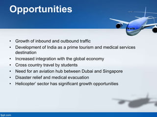 Opportunities
• Growth of inbound and outbound traffic
• Development of India as a prime tourism and medical services
destination
• Increased integration with the global economy
• Cross country travel by students
• Need for an aviation hub between Dubai and Singapore
• Disaster relief and medical evacuation
• Helicopter’ sector has significant growth opportunities
 