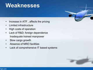 Weaknesses
• Increase in ATF , affects the pricing
• Limited infrastructure
• High costs of operation
• Lack of R&D; foreign dependence
Inadequate trained manpower
• Slow cargo growth
• Absence of MRO facilities
• Lack of comprehensive IT based systems
 