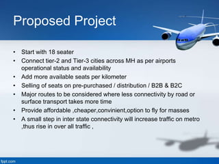 Proposed Project
• Start with 18 seater
• Connect tier-2 and Tier-3 cities across MH as per airports
operational status and availability
• Add more available seats per kilometer
• Selling of seats on pre-purchased / distribution / B2B & B2C
• Major routes to be considered where less connectivity by road or
surface transport takes more time
• Provide affordable ,cheaper,convinient,option to fly for masses
• A small step in inter state connectivity will increase traffic on metro
,thus rise in over all traffic ,
 