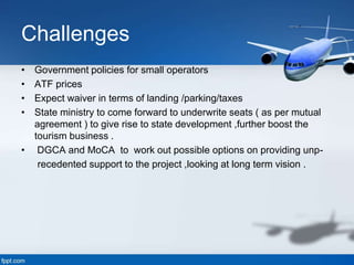 Challenges
• Government policies for small operators
• ATF prices
• Expect waiver in terms of landing /parking/taxes
• State ministry to come forward to underwrite seats ( as per mutual
agreement ) to give rise to state development ,further boost the
tourism business .
• DGCA and MoCA to work out possible options on providing unp-
recedented support to the project ,looking at long term vision .
 