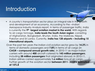 Introduction
• A country‘s transportation sector plays an integral role in the growth
and development of an economy. According to the ―Indian
Aerospace Industry Analysis report, in terms of passenger traffic, India
is currently the 9th largest aviation market in the world. With regards
to air cargo tonnage, India leads the South Asian region -consisting
of Afghanistan, Bangladesh, Bhutan, India, the Maldives, Nepal,
Pakistan and Sri Lanka. Currently, India has 128 airports – including 15
international airports.
Over the past ten years the Indian civil aviation sector grew by 14.2% in
terms of domestic passengers and 7.8% in terms of air cargo (in
CAGR – compound annual growth rate). In 2010-11 six major Indian
carriers with around 400 aircraft catered to 143 million passengers,
including 38 million passengers that originated abroad. In 2010-11,
Indian airlines carried approximately 1.6 million tons of air cargo.
Further growth of the aviation sector between 2011- 2013 is estimated
at 15%.8
 