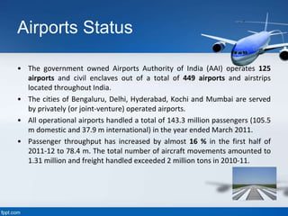 Airports Status
• The government owned Airports Authority of India (AAI) operates 125
airports and civil enclaves out of a total of 449 airports and airstrips
located throughout India.
• The cities of Bengaluru, Delhi, Hyderabad, Kochi and Mumbai are served
by privately (or joint-venture) operated airports.
• All operational airports handled a total of 143.3 million passengers (105.5
m domestic and 37.9 m international) in the year ended March 2011.
• Passenger throughput has increased by almost 16 % in the first half of
2011-12 to 78.4 m. The total number of aircraft movements amounted to
1.31 million and freight handled exceeded 2 million tons in 2010-11.
 