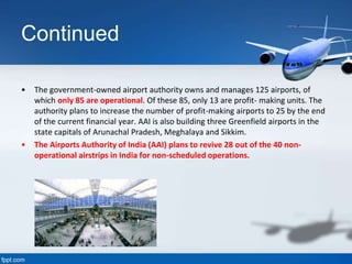 Continued
• The government-owned airport authority owns and manages 125 airports, of
which only 85 are operational. Of these 85, only 13 are profit- making units. The
authority plans to increase the number of profit-making airports to 25 by the end
of the current financial year. AAI is also building three Greenfield airports in the
state capitals of Arunachal Pradesh, Meghalaya and Sikkim.
• The Airports Authority of India (AAI) plans to revive 28 out of the 40 non-
operational airstrips in India for non-scheduled operations.
 