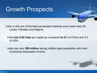 Growth Prospects
India is still one of the least penetrated markets even lower than Sri
Lanka, Pakistan and Nigeria.
India has 0.02 trips per capita as compared to 0.1 of China and 2.2
of USA.
India has over 300 million strong middle class population with ever
increasing disposable income.
 