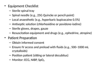 • Equipment Checklist
– Sterile spinal tray
– Spinal needle (e.g., 25G Quincke or pencil-point)
– Local anaesthetic (e.g., hyperbaric bupivacaine 0.5%)
– Antiseptic solution (chlorhexidine or povidone-iodine)
– Sterile gloves, drapes, gauze
– Resuscitation equipment and drugs (e.g., ephedrine, atropine)
• Patient Preparation
– Obtain informed consent
– Ensure IV access and preload with fluids (e.g., 500–1000 mL
crystalloids)
– Position patient (sitting or lateral decubitus)
– Monitor: ECG, NIBP, SpO₂
 