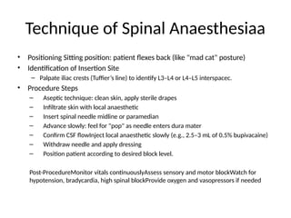 Technique of Spinal Anaesthesiaa
• Positioning Sitting position: patient flexes back (like "mad cat" posture)
• Identification of Insertion Site
– Palpate iliac crests (Tuffier’s line) to identify L3–L4 or L4–L5 interspacec.
• Procedure Steps
– Aseptic technique: clean skin, apply sterile drapes
– Infiltrate skin with local anaesthetic
– Insert spinal needle midline or paramedian
– Advance slowly: feel for "pop" as needle enters dura mater
– Confirm CSF flowInject local anaesthetic slowly (e.g., 2.5–3 mL of 0.5% bupivacaine)
– Withdraw needle and apply dressing
– Position patient according to desired block level.
Post-ProcedureMonitor vitals continuouslyAssess sensory and motor blockWatch for
hypotension, bradycardia, high spinal blockProvide oxygen and vasopressors if needed
 