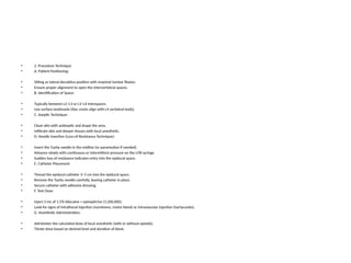 • 2. Procedure Technique
• A. Patient Positioning:
• Sitting or lateral decubitus position with maximal lumbar flexion.
• Ensure proper alignment to open the intervertebral spaces.
• B. Identification of Space:
• Typically between L2–L3 or L3–L4 interspaces.
• Use surface landmarks (iliac crests align with L4 vertebral body).
• C. Aseptic Technique:
• Clean skin with antiseptic and drape the area.
• Infiltrate skin and deeper tissues with local anesthetic.
• D. Needle Insertion (Loss-of-Resistance Technique):
• Insert the Tuohy needle in the midline (or paramedian if needed).
• Advance slowly with continuous or intermittent pressure on the LOR syringe.
• Sudden loss of resistance indicates entry into the epidural space.
• E. Catheter Placement:
• Thread the epidural catheter 3–5 cm into the epidural space.
• Remove the Tuohy needle carefully, leaving catheter in place.
• Secure catheter with adhesive dressing.
• F. Test Dose:
• Inject 3 mL of 1.5% lidocaine + epinephrine (1:200,000).
• Look for signs of intrathecal injection (numbness, motor block) or intravascular injection (tachycardia).
• G. Anesthetic Administration:
• Administer the calculated dose of local anesthetic (with or without opioids).
• Titrate dose based on desired level and duration of block.
 