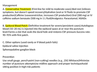 Management
A. Conservative Treatment (First-line for mild to moderate cases):Bed rest (relieves
symptoms, but doesn't speed recovery)Hydration (oral or IV fluids to promote CSF
production)Caffeine (vasoconstrictive, increases CSF production):Oral (300 mg) or IV
caffeine sodium benzoate (500 mg in 1 L fluid)Analgesics: Paracetamol, NSAIDs
B. Epidural Blood Patch (Definitive treatment for severe/persistent cases):Autologous
blood (10–20 mL) is injected into the epidural space at or near the puncture
level.Forms a clot that seals the dural hole and restores CSF pressure.Success rate:
90–95% with first patch.
C. Other options (used rarely or if blood patch fails):
Epidural saline injection
Sphenopalatine ganglion block
Prevention
Use small gauge, pencil-point (non-cutting) needles (e.g., 25G Whitacre)Minimize
number of puncture attemptsUse midline approach and proper techniqueAvoid
sitting position in high-risk patients
 