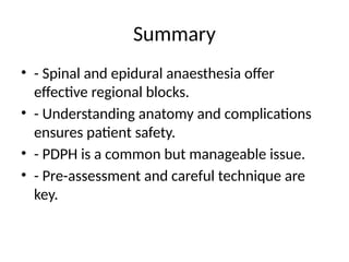Summary
• - Spinal and epidural anaesthesia offer
effective regional blocks.
• - Understanding anatomy and complications
ensures patient safety.
• - PDPH is a common but manageable issue.
• - Pre-assessment and careful technique are
key.
 