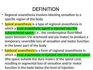 DEFINITION
• Regional anaesthesia involves blocking sensation to a
specific region of the body.
• Spinal anaesthesia is a type of regional anaesthesia in
which a local anaesthetic agent is injected into the
subarachnoid space (i.e., the cerebrospinal fluid-filled
space between the arachnoid and pia mater) to produce a
temporary, reversible loss of sensation and motor function
in the lower part of the body
• Epidural anaesthesia is a form of regional anaesthesia in
which a local anaesthetic is injected into the epidural space
(the space outside the dura mater) of the spinal cord,
resulting in segmental loss of sensation and/or motor
function in the body below the level of injection.
 