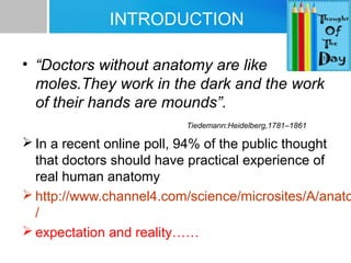 INTRODUCTION 
• “Doctors without anatomy are like 
moles.They work in the dark and the work 
of their hands are mounds”. 
Tiedemann:Heidelberg,1781–1861 
In a recent online poll, 94% of the public thought 
that doctors should have practical experience of 
real human anatomy 
http://www.channel4.com/science/microsites/A/anatomy 
/ 
expectation and reality…… 
 