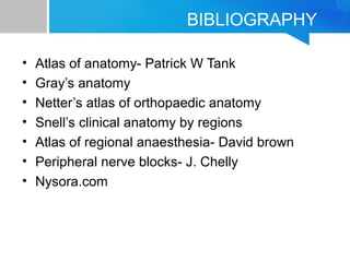 BIBLIOGRAPHY 
• Atlas of anatomy- Patrick W Tank 
• Gray’s anatomy 
• Netter’s atlas of orthopaedic anatomy 
• Snell’s clinical anatomy by regions 
• Atlas of regional anaesthesia- David brown 
• Peripheral nerve blocks- J. Chelly 
• Nysora.com 
 