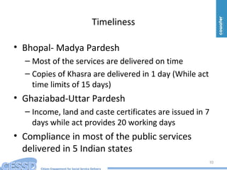 Citizen Engagement for Social Service Delivery
Timeliness
• Bhopal- Madya Pardesh
– Most of the services are delivered on time
– Copies of Khasra are delivered in 1 day (While act
time limits of 15 days)
• Ghaziabad-Uttar Pardesh
– Income, land and caste certificates are issued in 7
days while act provides 20 working days
• Compliance in most of the public services
delivered in 5 Indian states
10
 