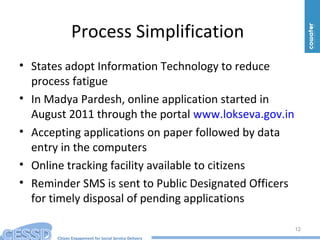 Citizen Engagement for Social Service Delivery
Process Simplification
• States adopt Information Technology to reduce
process fatigue
• In Madya Pardesh, online application started in
August 2011 through the portal www.lokseva.gov.in
• Accepting applications on paper followed by data
entry in the computers
• Online tracking facility available to citizens
• Reminder SMS is sent to Public Designated Officers
for timely disposal of pending applications
12
 