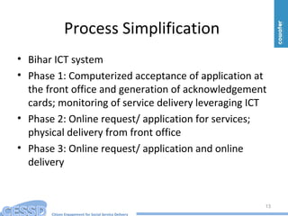 Citizen Engagement for Social Service Delivery
Process Simplification
• Bihar ICT system
• Phase 1: Computerized acceptance of application at
the front office and generation of acknowledgement
cards; monitoring of service delivery leveraging ICT
• Phase 2: Online request/ application for services;
physical delivery from front office
• Phase 3: Online request/ application and online
delivery
13
 