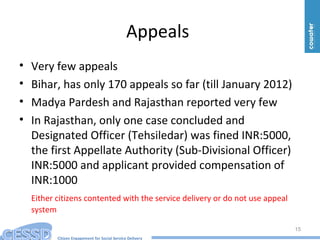 Citizen Engagement for Social Service Delivery
Appeals
• Very few appeals
• Bihar, has only 170 appeals so far (till January 2012)
• Madya Pardesh and Rajasthan reported very few
• In Rajasthan, only one case concluded and
Designated Officer (Tehsiledar) was fined INR:5000,
the first Appellate Authority (Sub-Divisional Officer)
INR:5000 and applicant provided compensation of
INR:1000
Either citizens contented with the service delivery or do not use appeal
system
15
 