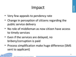 Citizen Engagement for Social Service Delivery
Impact
• Very few appeals to pendency rate
• Change in perception of citizens regarding the
public service delivery
• No role of middleman as now citizen have access
to timely services
• Even if the services are delayed, no
bribery/corruption is paid
• Process simplification make huge difference (SMS
sent to applicant)
16
 