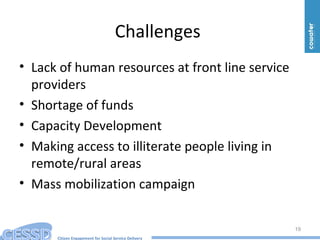 Citizen Engagement for Social Service Delivery
Challenges
• Lack of human resources at front line service
providers
• Shortage of funds
• Capacity Development
• Making access to illiterate people living in
remote/rural areas
• Mass mobilization campaign
19
 