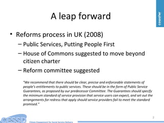 Citizen Engagement for Social Service Delivery
A leap forward
• Reforms process in UK (2008)
– Public Services, Putting People First
– House of Commons suggested to move beyond
citizen charter
– Reform committee suggested
“We recommend that there should be clear, precise and enforceable statements of
people’s entitlements to public services. These should be in the form of Public Service
Guarantees, as proposed by our predecessor Committee. The Guarantees should specify
the minimum standard of service provision that service users can expect, and set out the
arrangements for redress that apply should service providers fail to meet the standard
promised.”
2
 