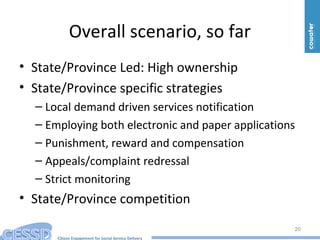 Citizen Engagement for Social Service Delivery
Overall scenario, so far
• State/Province Led: High ownership
• State/Province specific strategies
– Local demand driven services notification
– Employing both electronic and paper applications
– Punishment, reward and compensation
– Appeals/complaint redressal
– Strict monitoring
• State/Province competition
20
 