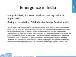 Citizen Engagement for Social Service Delivery
Emergence in India
• Madya Pardesh, first state in India to pass legislation in
August 2010
• During a consultation, Chief Minister, Madya Pardesh stated
“At the time of elections people are the most important. After that the government ignores
them. The CM, Ministers, and bureaucrats, all think that they are perfect and wisdom cannot
reside outside this group. In the case of MP, we had introduced One day Governance –
Samadhan Ek Din Mein and we had Citizens Charters. But when we listened to the people, we
found that no body looked at the Citizens Charters and no body bothered about the details.
We wanted, then, to introduce a Citizens Charter Act. There were a number of doubting
Thomases. But the question we asked was if we are giving rights through the Charters why
are we scared of fixing responsibility? Thus was born the MP right to public services act”
3
 
