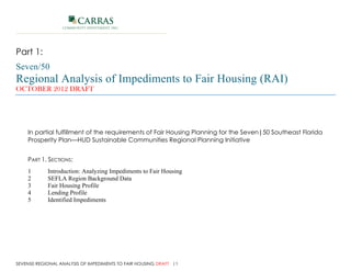 CARRAS
                      COMMUNITY INVESTMENT, INC.




Part 1:
Seven/50
Regional Analysis of Impediments to Fair Housing (RAI)
OCTOBER 2012 DRAFT




     In partial fulfillment of the requirements of Fair Housing Planning for the Seven|50 Southeast Florida
     Prosperity Plan—HUD Sustainable Communities Regional Planning Initiative


     PART 1, SECTIONS:
     1         Introduction: Analyzing Impediments to Fair Housing
     2         SEFLA Region Background Data
     3         Fair Housing Profile
     4         Lending Profile
     5         Identified Impediments




SEVEN50 REGIONAL ANALYSIS OF IMPEDIMENTS TO FAIR HOUSING DRAFT |1
Carras Community Investment, Inc.
 