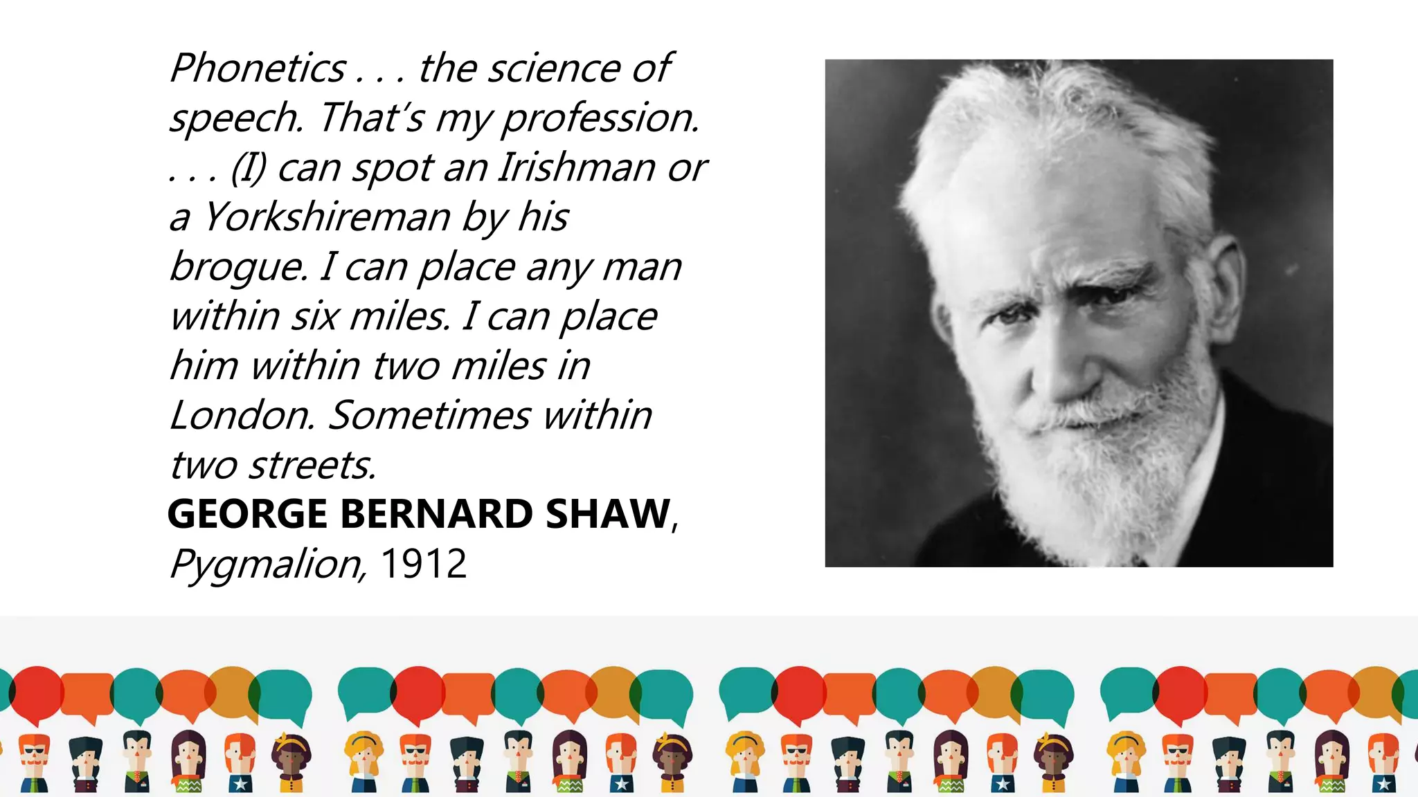 Phonetics . . . the science of
speech. That’s my profession.
. . . (I) can spot an Irishman or
a Yorkshireman by his
brogue. I can place any man
within six miles. I can place
him within two miles in
London. Sometimes within
two streets.
GEORGE BERNARD SHAW,
Pygmalion, 1912
 