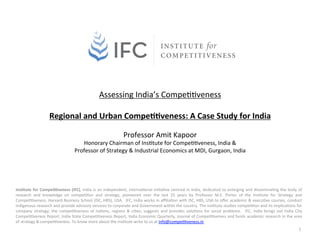  
                                               Assessing	
  India’s	
  Compe00veness	
  
                                                                   	
  
                            Regional	
  and	
  Urban	
  Compe11veness:	
  A	
  Case	
  Study	
  for	
  India	
  
                                                                                                                        	
  
                                                                                          Professor	
  Amit	
  Kapoor	
  
                                                    Honorary	
  Chairman	
  of	
  Ins0tute	
  for	
  Compe00veness,	
  India	
  &	
  	
  
                                                 Professor	
  of	
  Strategy	
  &	
  Industrial	
  Economics	
  at	
  MDI,	
  Gurgaon,	
  India	
  




Ins1tute	
   for	
   Compe11veness	
   (IFC),	
   India	
   is	
   an	
   independent,	
   interna0onal	
   ini0a0ve	
   centred	
   in	
   India,	
   dedicated	
   to	
   enlarging	
   and	
   dissemina0ng	
   the	
   body	
   of	
  
research	
   and	
   knowledge	
   on	
   compe00on	
   and	
   strategy,	
   pioneered	
   over	
   the	
   last	
   25	
   years	
   by	
   Professor	
   M.E.	
   Porter	
   of	
   the	
   Ins0tute	
   for	
   Strategy	
   and	
  
Compe00veness,	
  Harvard	
  Business	
  School	
  (ISC,	
  HBS),	
  USA.	
   	
  IFC,	
  India	
  works	
  in	
  aﬃlia0on	
  with	
  ISC,	
  HBS,	
  USA	
  to	
  oﬀer	
  academic	
  &	
  execu0ve	
  courses,	
  conduct	
  
indigenous	
  research	
  and	
  provide	
  advisory	
  services	
  to	
  corporate	
  and	
  Government	
  within	
  the	
  country.	
  The	
  ins0tute	
  studies	
  compe00on	
  and	
  its	
  implica0ons	
  for	
  
company	
   strategy;	
   the	
   compe00veness	
   of	
   na0ons,	
   regions	
   &	
   ci0es;	
   suggests	
   and	
   provides	
   solu0ons	
   for	
   social	
   problems.	
   	
   IFC,	
   India	
   brings	
   out	
   India	
   City	
  
Compe00veness	
  Report,	
  India	
  State	
  Compe00veness	
  Report,	
  India	
  Economic	
  Quarterly,	
  Journal	
  of	
  Compe00veness	
  and	
  funds	
  academic	
  research	
  in	
  the	
  area	
  
of	
  strategy	
  &	
  compe00veness.	
  To	
  know	
  more	
  about	
  the	
  ins0tute	
  write	
  to	
  us	
  at	
  info@compe00veness.in.	
  	
  
                                                                                                                                                                                                                                             1	
  
 