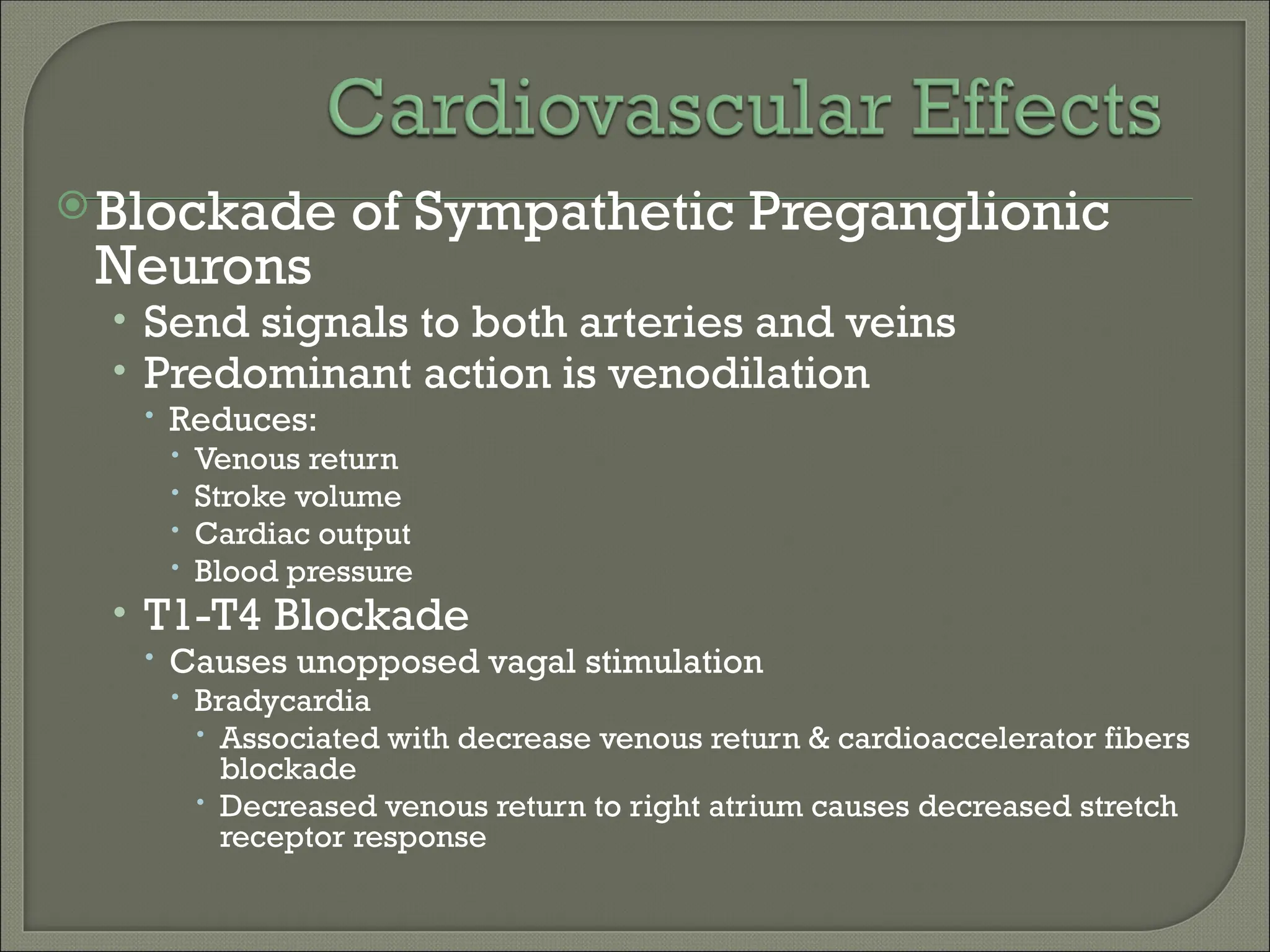 Blockade of Sympathetic Preganglionic
Neurons
• Send signals to both arteries and veins
• Predominant action is venodilation
 Reduces:
 Venous return
 Stroke volume
 Cardiac output
 Blood pressure
• T1-T4 Blockade
 Causes unopposed vagal stimulation
 Bradycardia
 Associated with decrease venous return & cardioaccelerator fibers
blockade
 Decreased venous return to right atrium causes decreased stretch
receptor response
 