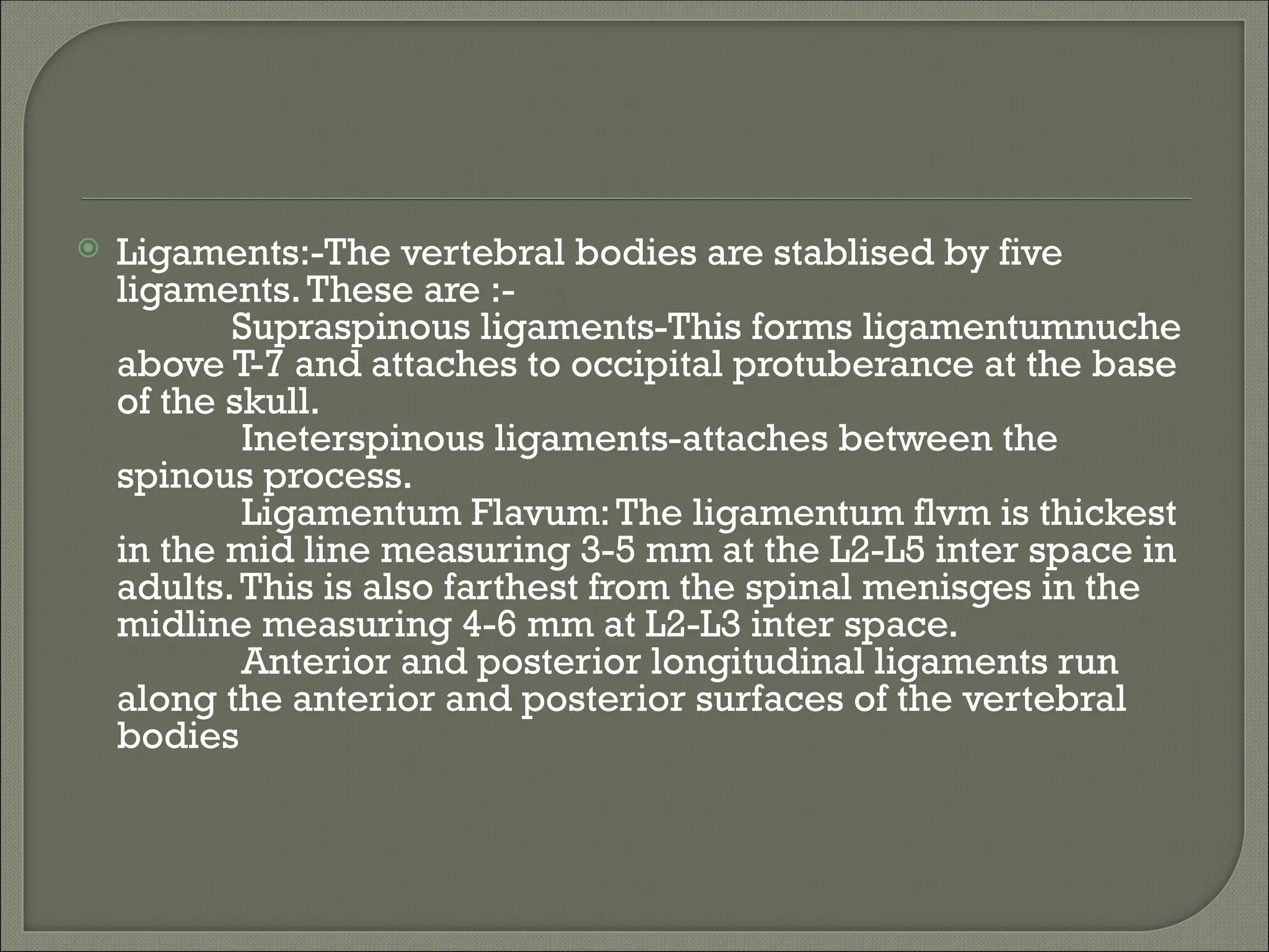  Ligaments:-The vertebral bodies are stablised by five
ligaments.These are :-
Supraspinous ligaments-This forms ligamentumnuche
above T-7 and attaches to occipital protuberance at the base
of the skull.
Ineterspinous ligaments-attaches between the
spinous process.
Ligamentum Flavum:The ligamentum flvm is thickest
in the mid line measuring 3-5 mm at the L2-L5 inter space in
adults.This is also farthest from the spinal menisges in the
midline measuring 4-6 mm at L2-L3 inter space.
Anterior and posterior longitudinal ligaments run
along the anterior and posterior surfaces of the vertebral
bodies
 