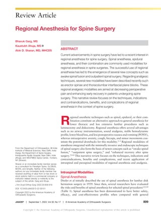 Review Article
Regional Anesthesia for Spine Surgery
ABSTRACT
Current advancements in spine surgery have led to a recent interest in
regional anesthesia for spine surgery. Spinal anesthesia, epidural
anesthesia, and their combination are commonly used modalities for
regional anesthesia in spine surgeries. The successful use of regional
anesthesia has led to the emergence of several new concepts such as
awake spinal fusion and outpatient spinal surgery. Regarding analgesic
techniques, several new modalities have been described recently such
as erector spinae and thoracolumbar interfascial plane blocks. These
regional analgesic modalities are aimed at decreasing perioperative
pain and enhancing early recovery in patients undergoing spine
surgery. This narrative review focuses on the techniques, indications
and contraindications, benefits, and complications of regional
anesthesia in the context of spine surgery.
R
egional anesthetic techniques such as spinal, epidural, or their com-
bination constitute an alternative approach to general anesthesia for
lower thoracic and less extensive lumbar procedures such as
laminectomy and diskectomy. Regional anesthesia offers several advantages
such as no airway instrumentation, sound analgesia, stable hemodynamic
profile, lower blood loss, andless postoperative nausea and vomiting (PONV),
whereas intraoperative anxiety, cough, hiccups, and minor movements con-
stitute the potential drawbacks for this modality.1-3 Regional modalities of
anesthesia integrated with the minimally invasive and endoscopic techniques
of spinal surgery also form the basis of newer concepts such as “awake spinal
fusion,” “outpatient spine surgery,” and “enhanced recovery after spine
surgery.”4-8 This narrative review focuses on the techniques, indications and
contraindications, benefits and complications, and recent application of
intraspinal and paraspinal modalities of regional anesthesia and analgesia.
Intraspinal Modalities
Spinal Anesthesia
Ditzler et al initially described the use of spinal anesthesia for lumbar disk
herniation surgery in 1959. Since then, several researchers have evaluated
the risks and benefits of spinal anesthesia for selected spinal procedures1,9,10
(Table 1). Spinal anesthesia has been demonstrated to have better safety,
efficacy, and cost-effectiveness profiles when compared with general
Bhavuk Garg, MS
Kaustubh Ahuja, MS
Alok D. Sharan, MD, MHCDS
From the Department of Orthopaedics, All India
Institute of Medical Sciences, New Delhi, India
(Garg), the Department of Spine Surgery,
Indraprastha Apollo Hospital, New Delhi, India
(Ahuja), and WESTMED Spine Center, Yonkers,
NY (Sharan).
Sharan or an immediate family member serves
as a consultant for Paradigm Spine, GLOBUS,
MCRA, and Simplify. Neither of the following
authors nor any immediate family member has
received anything of value from or has stock or
stock options held in a commercial company or
institution related directly or indirectly to the
subject of this article: Garg and Ahuja.
J Am Acad Orthop Surg 2022;30:809-819
DOI: 10.5435/JAAOS-D-22-00101
Copyright 2022 by the American Academy of
Orthopaedic Surgeons.
JAAOS®
----
-
September 1, 2022, Vol 30, No 17
----
-
© American Academy of Orthopaedic Surgeons 809
Copyright © the American Academy of Orthopaedic Surgeons. Unauthorized reproduction of this article is prohibited.
 