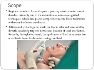 Scope
 Regional anesthesia has undergone a growing renaissance in recent
decades, primarily due to the maturation of ultrasound-guided
techniques, which have placed competence in core block techniques
within reach of most anesthetists.
 Ultrasound technology has made the blocks safer and successful by
directly visualizing targeted nerves and location of local anesthetics.
Recently, through ultrasound, the application of local anesthetics into
novel fascia layers has been increasingly utilized.
 