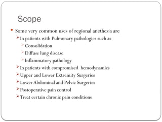 Scope
 Some very common uses of regional anethesia are
In patients with Pulmonary pathologies such as
Consolidation
Diffuse lung disease
Inflammatory pathology
In patients with compromised hemodynamics
Upper and Lower Extremity Surgeries
Lower Abdominal and Pelvic Surgeries
Postoperative pain control
Treat certain chronic pain conditions
 