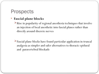 Prospects
• Fascial plane blocks
Rise in popularity of regional anesthesia techniques that involve
an injection of local anesthetic into fascial planes rather than
directly around discrete nerves
Fascial plane blocks have found particular application in truncal
analgesia as simpler and safer alternatives to thoracic epidural
and paravertebral blockade
 