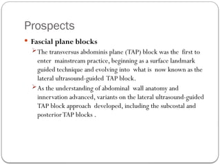 Prospects
 Fascial plane blocks
The transversus abdominis plane (TAP) block was the first to
enter mainstream practice, beginning as a surface landmark
guided technique and evolving into what is now known as the
lateral ultrasound-guided TAP block.
As the understanding of abdominal wall anatomy and
innervation advanced, variants on the lateral ultrasound-guided
TAP block approach developed, including the subcostal and
posteriorTAP blocks .
 