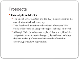 Prospects
 Fascial plane blocks
 The site of actual injection into the TAP plane determines the
area of abdominal wall coverage
 Thus the clinical indication and expected efficacy forTAP
blocks will depend on the specific approach being employed
 Although TAP blocks have not replaced thoracic epidurals for
analgesia in major abdominal surgery, the evidence indicates
they are modestly effective with fewer side-effects than
epidurals, particularly hypotension.
 