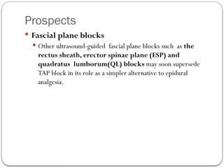 Prospects
 Fascial plane blocks
 Other ultrasound-guided fascial plane blocks such as the
rectus sheath, erector spinae plane (ESP) and
quadratus lumborum(QL) blocks may soon supersede
TAP block in its role as a simpler alternative to epidural
analgesia.
 